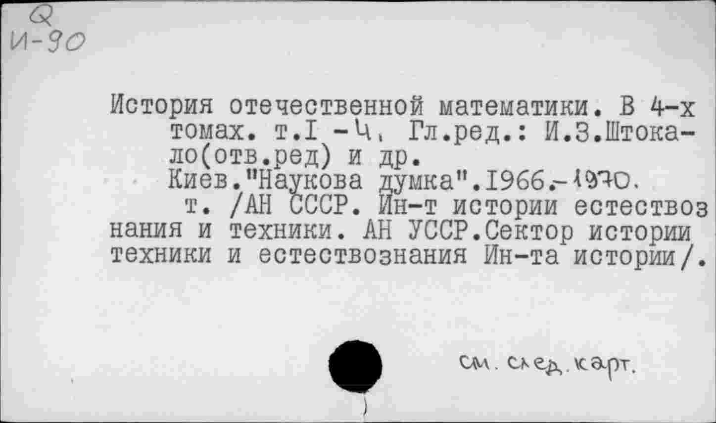 ﻿История отечественной математики. В 4-х томах, т.1 -Ц, Гл.ред.: И.З.Штока-ло(отв.ред) и др.
Киев."Наукова думка". 1966.-АУЮ.
т. /АН СССР. Ин-т истории естествоз нания и техники. АН УССР.Сектор истории техники и естествознания Ин-та истории/.
см. ск ед. карт.